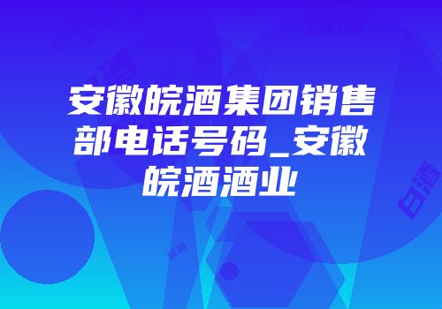 安徽皖酒集团销售部电话号码_安徽皖酒酒业