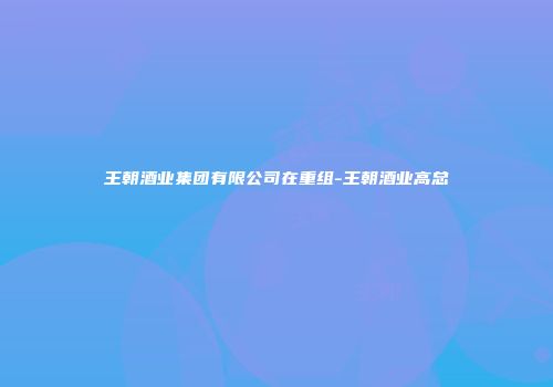 王朝酒业集团有限公司在重组-王朝酒业高总