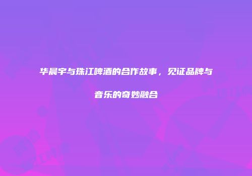 华晨宇与珠江啤酒的合作故事，见证品牌与音乐的奇妙融合