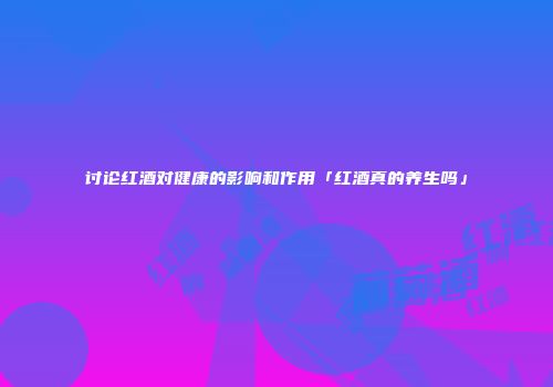 讨论红酒对健康的影响和作用「红酒真的养生吗」