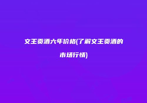 文王贡酒六年价格(了解文王贡酒的市场行情)