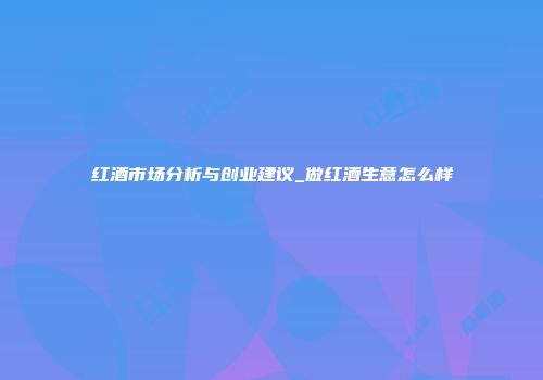 红酒市场分析与创业建议_做红酒生意怎么样