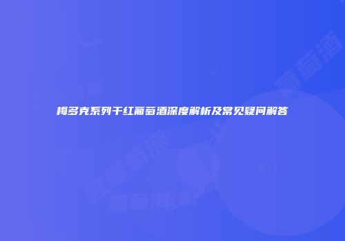 梅多克系列干红葡萄酒深度解析及常见疑问解答