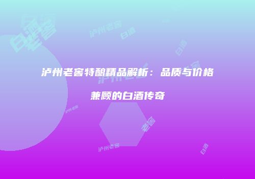 泸州老窖特酿精品解析：品质与价格兼顾的白酒传奇