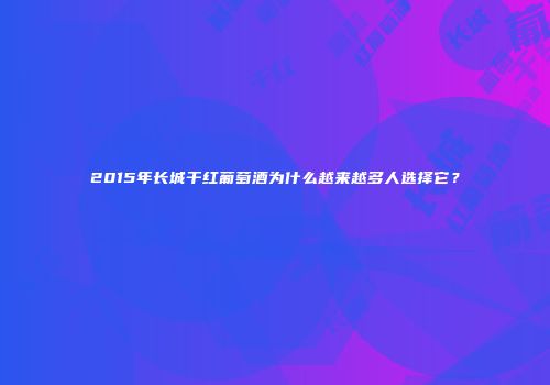 2015年长城干红葡萄酒为什么越来越多人选择它？