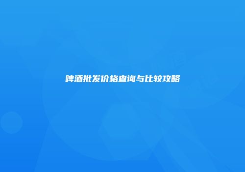 啤酒批发价格查询与比较攻略