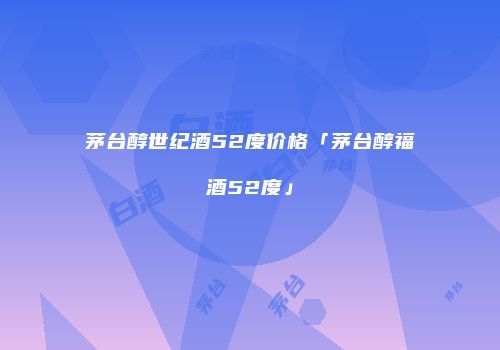 茅台醇世纪酒52度价格「茅台醇福酒52度」