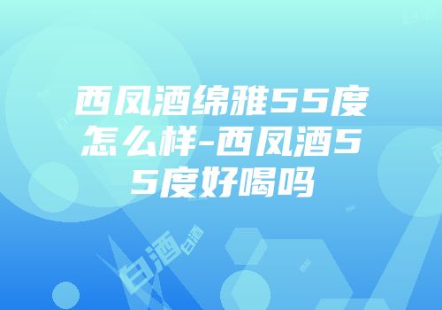 西凤酒绵雅55度怎么样-西凤酒55度好喝吗