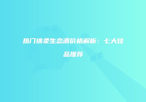 热门绵柔生态酒价格解析：七大佳品推荐