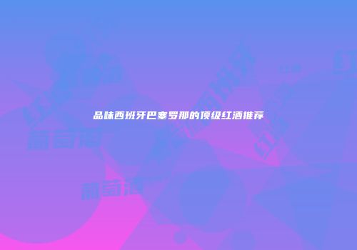 品味西班牙巴塞罗那的顶级红酒推荐
