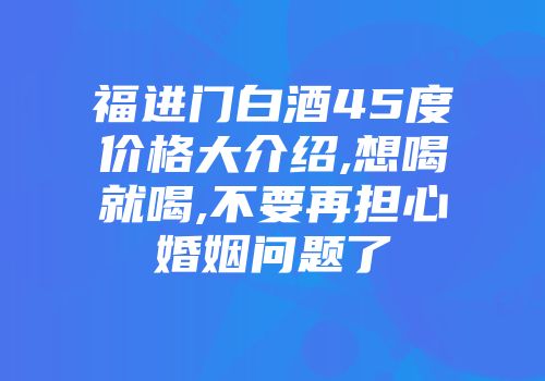 福进门白酒45度价格大介绍,想喝就喝,不要再担心婚姻问题了