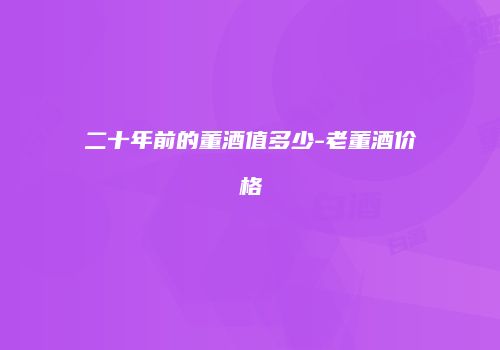 二十年前的董酒值多少-老董酒价格