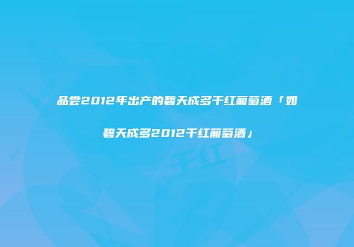 品尝2012年出产的碧天成多干红葡萄酒「如碧天成多2012干红葡萄酒」