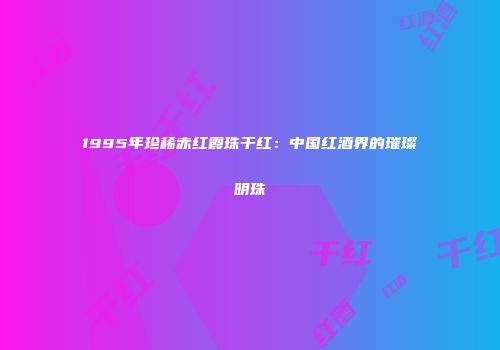 1995年珍稀赤红霞珠干红：中国红酒界的璀璨明珠