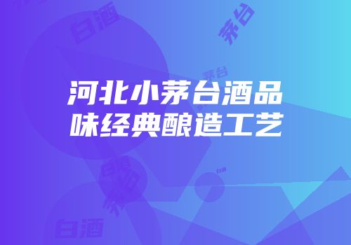 河北小茅台酒品味经典酿造工艺