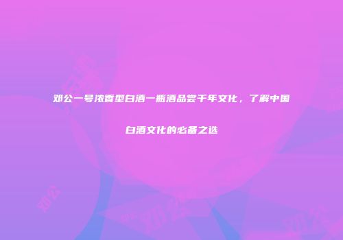 邓公一号浓香型白酒一瓶酒品尝千年文化，了解中国白酒文化的必备之选
