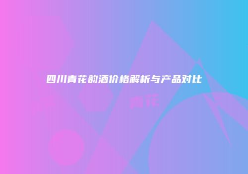 四川青花韵酒价格解析与产品对比