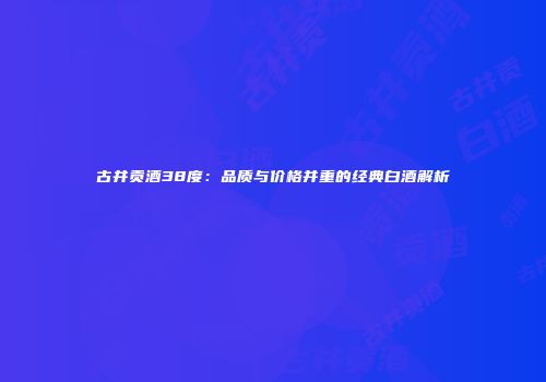 古井贡酒38度：品质与价格并重的经典白酒解析