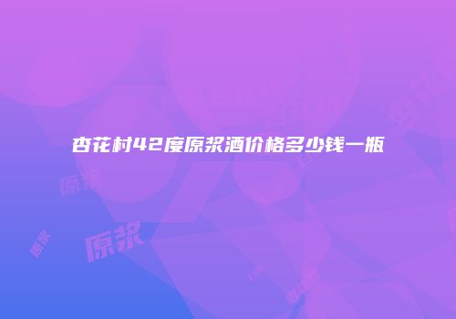 杏花村42度原浆酒价格多少钱一瓶