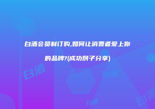 白酒会员制订购,如何让消费者爱上你的品牌?(成功例子分享)