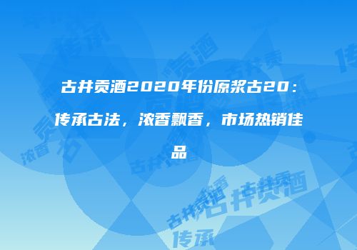 古井贡酒2020年份原浆古20：传承古法，浓香飘香，市场热销佳品