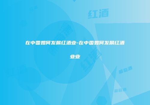 在中国如何发展红酒业-在中国如何发展红酒业业