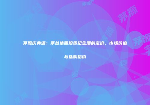 茅源庆典酒：茅台集团珍贵纪念酒的定价、市场价值与选购指南