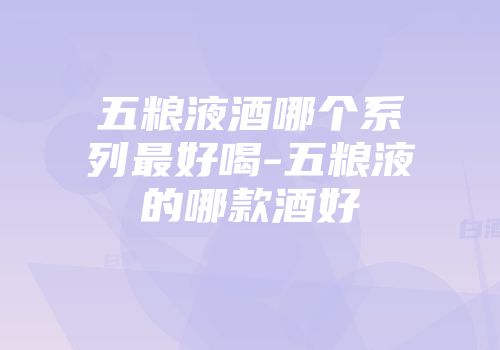 五粮液酒哪个系列最好喝-五粮液的哪款酒好