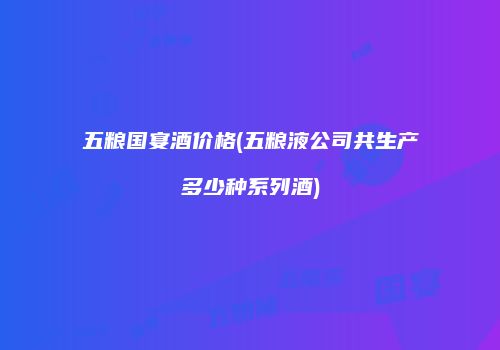 五粮国宴酒价格(五粮液公司共生产多少种系列酒)