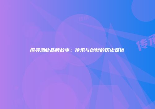 探寻酒业品牌故事：传承与创新的历史足迹