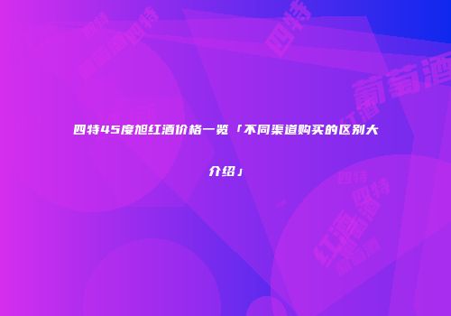 四特45度旭红酒价格一览「不同渠道购买的区别大介绍」