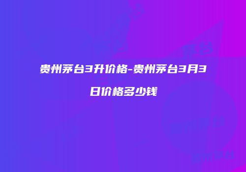 贵州茅台3升价格-贵州茅台3月3日价格多少钱