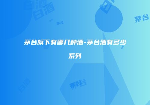 茅台旗下有哪几种酒-茅台酒有多少系列