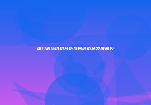 热门酒品价格分析与白酒市场发展趋势