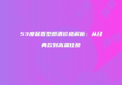 53度酱香型郎酒价格解析：从经典款到高端佳酿