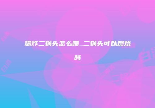 爆炸二锅头怎么喝_二锅头可以燃烧吗