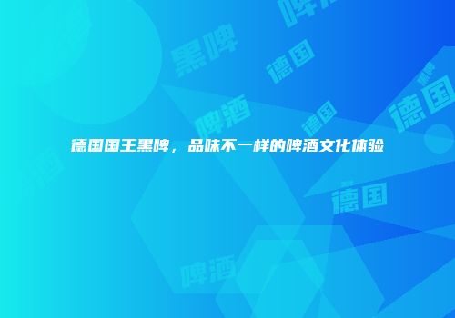 德国国王黑啤，品味不一样的啤酒文化体验