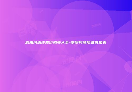 浏阳河酒淡雅价格表大全-浏阳河酒淡雅价格表