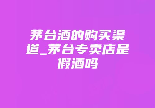 茅台酒的购买渠道_茅台专卖店是假酒吗