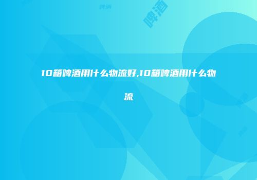 10箱啤酒用什么物流好,10箱啤酒用什么物流