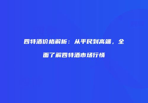 四特酒价格解析：从平民到高端，全面了解四特酒市场行情