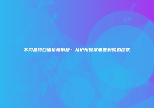 不同品牌白酒价格解析：从泸州原浆老窖到皖粮原浆