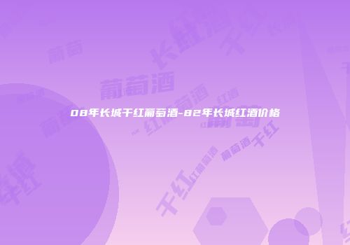 08年长城干红葡萄酒-82年长城红酒价格