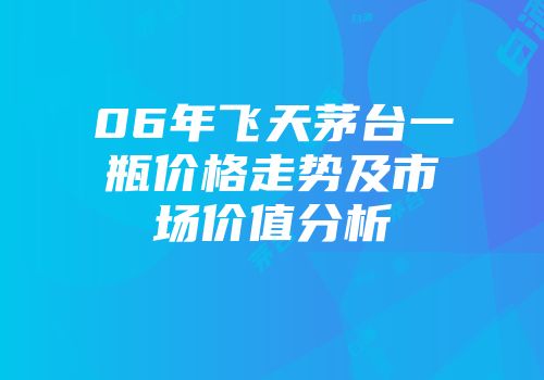 06年飞天茅台一瓶价格走势及市场价值分析