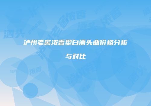 泸州老窖浓香型白酒头曲价格分析与对比