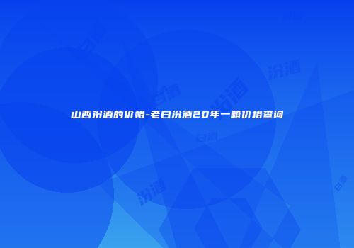 山西汾酒的价格-老白汾酒20年一箱价格查询