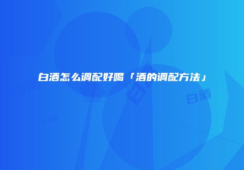 白酒怎么调配好喝「酒的调配方法」