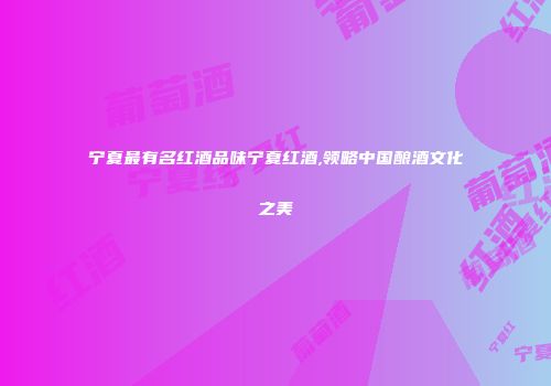 宁夏最有名红酒品味宁夏红酒,领略中国酿酒文化之美