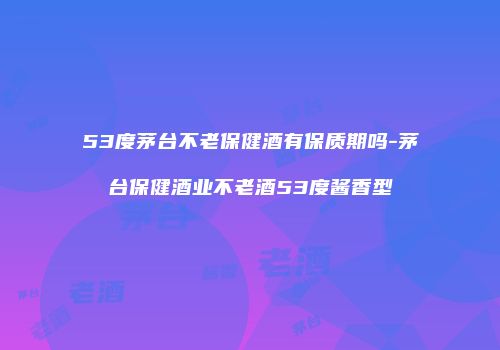 53度茅台不老保健酒有保质期吗-茅台保健酒业不老酒53度酱香型