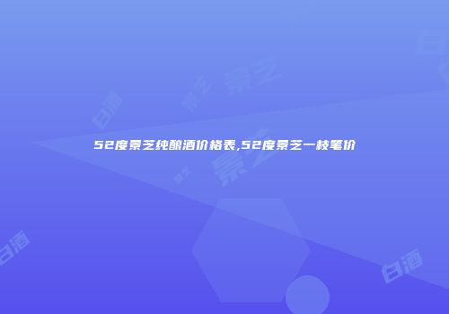 52度景芝纯酿酒价格表,52度景芝一枝笔价挌